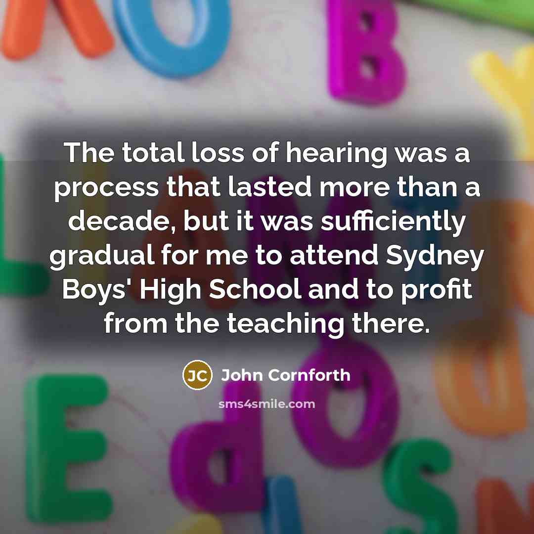 “The total loss of hearing was a process that lasted more than a decade, but it was sufficiently gradual for me to attend Sydney Boys' High School and to profit from the teaching there.” quote by John Cornforth