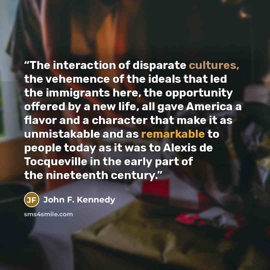 “The interaction of disparate cultures, the vehemence of the ideals that led the immigrants here, the opportunity offered by a new life, all gave America a flavor and a character that make it as unmistakable and as remarkable to people today as it was to Alexis de Tocqueville in the early part of…” quote by John F. Kennedy