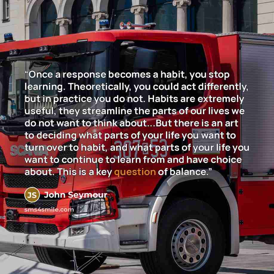 “Once a response becomes a habit, you stop learning. Theoretically, you could act differently, but in practice you do not. Habits are extremely useful, they streamline the parts of our lives we do not want to think about...But there is an art to deciding what parts of your life you want to turn…” quote by John Seymour