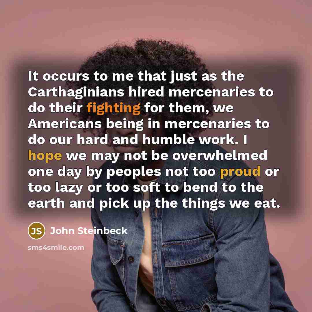 “It occurs to me that just as the Carthaginians hired mercenaries to do their fighting for them, we Americans being in mercenaries to do our hard and humble work. I hope we may not be overwhelmed one day by peoples not too proud or too lazy or too soft to bend to the earth and pick up the things we…” quote by John Steinbeck