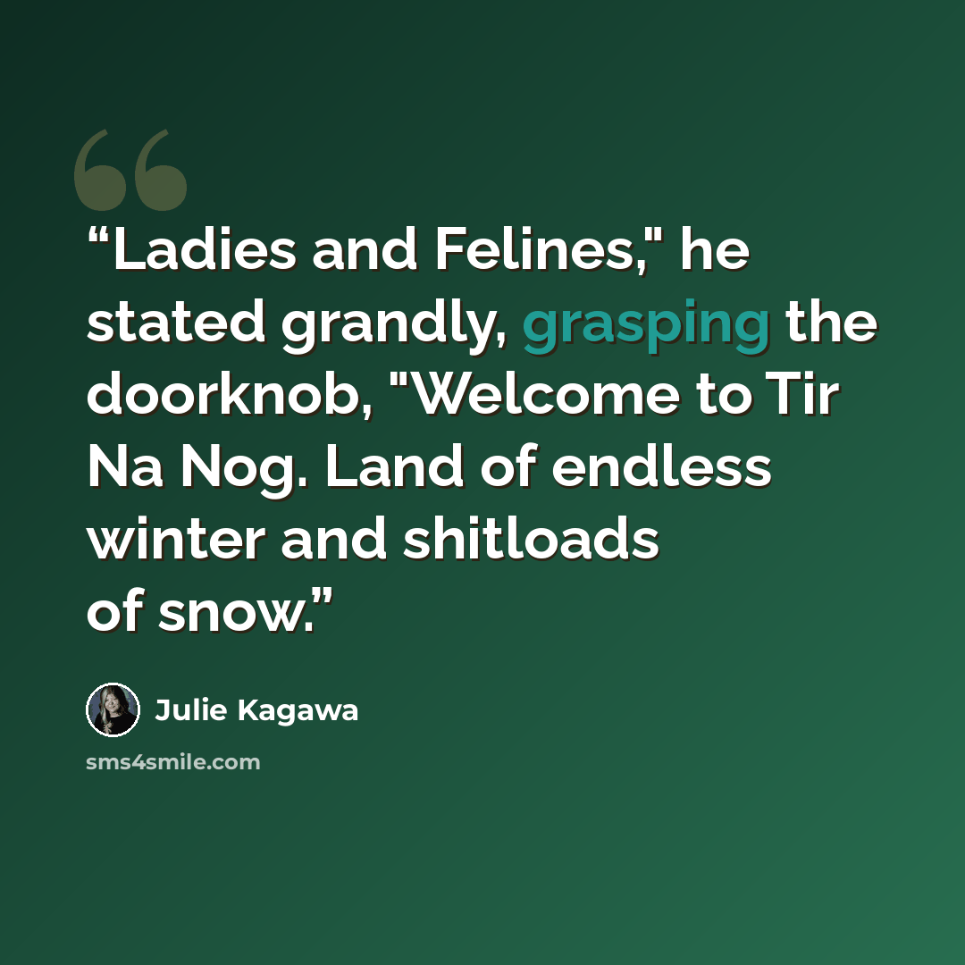 “Ladies and Felines," he stated grandly, grasping the doorknob, "Welcome to Tir Na Nog. Land of endless winter and shitloads of snow.” quote by Julie Kagawa