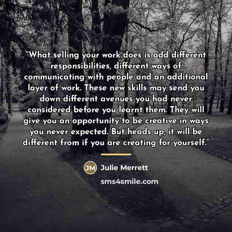 “What selling your work does is add different responsibilities, different ways of communicating with people and an additional layer of work. These new skills may send you down different avenues you had never considered before you learnt them. They will give you an opportunity to be creative in ways…” quote by Julie Merrett