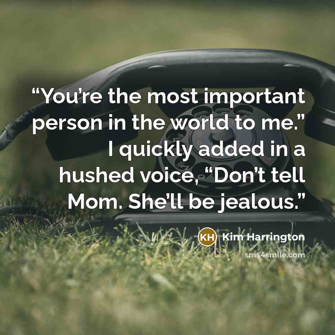 “You’re the most important person in the world to me.” I quickly added in a hushed voice, “Don’t tell Mom. She’ll be jealous.” quote by Kim Harrington