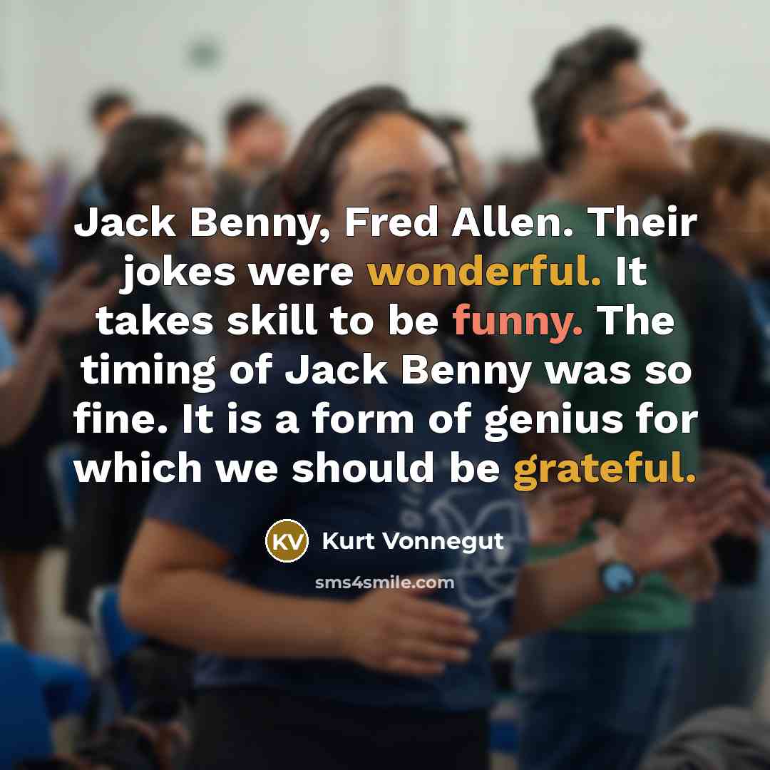 “Jack Benny, Fred Allen. Their jokes were wonderful. It takes skill to be funny. The timing of Jack Benny was so fine. It is a form of genius for which we should be grateful.” quote by Kurt Vonnegut