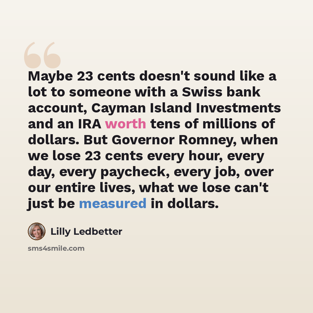 “Maybe 23 cents doesn't sound like a lot to someone with a Swiss bank account, Cayman Island Investments and an IRA worth tens of millions of dollars. But Governor Romney, when we lose 23 cents every hour, every day, every paycheck, every job, over our entire lives, what we lose can't just be…” quote by Lilly Ledbetter