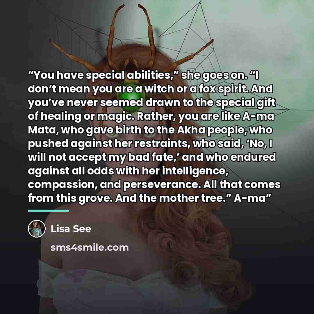 “You have special abilities,” she goes on. “I don’t mean you are a witch or a fox spirit. And you’ve never seemed drawn to the special gift of healing or magic. Rather, you are like A-ma Mata, who gave birth to the Akha people, who pushed against her restraints, who said, ‘No, I will not accept my…” quote by Lisa See