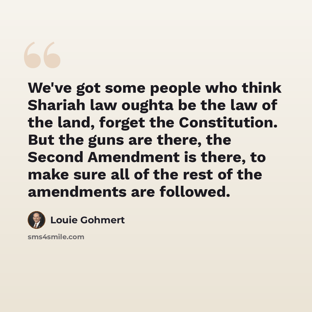 “We've got some people who think Shariah law oughta be the law of the land, forget the Constitution. But the guns are there, the Second Amendment is there, to make sure all of the rest of the amendments are followed.” quote by Louie Gohmert