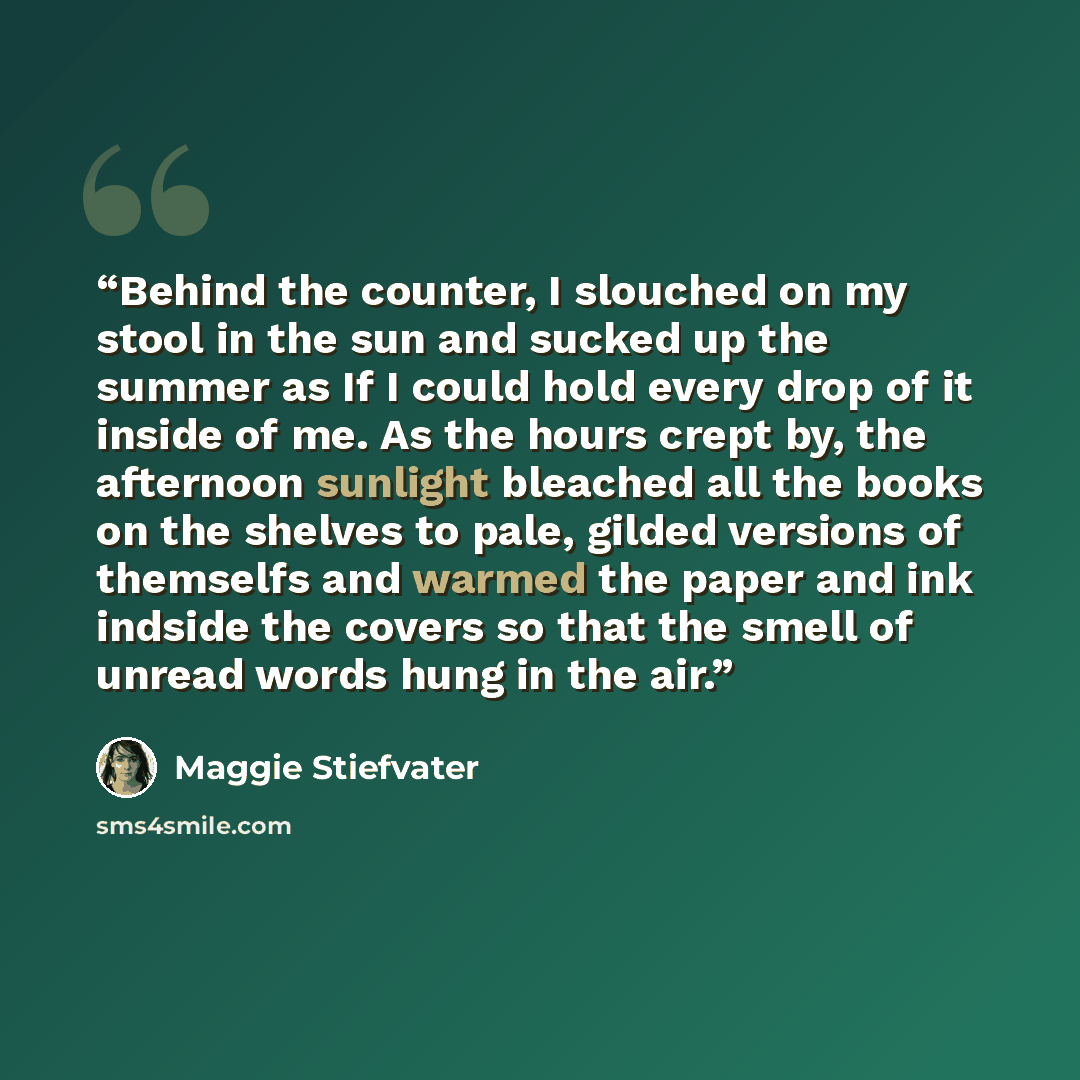 “Behind the counter, I slouched on my stool in the sun and sucked up the summer as If I could hold every drop of it inside of me. As the hours crept by, the afternoon sunlight bleached all the books on the shelves to pale, gilded versions of themselfs and warmed the paper and ink indside the covers…” quote by Maggie Stiefvater