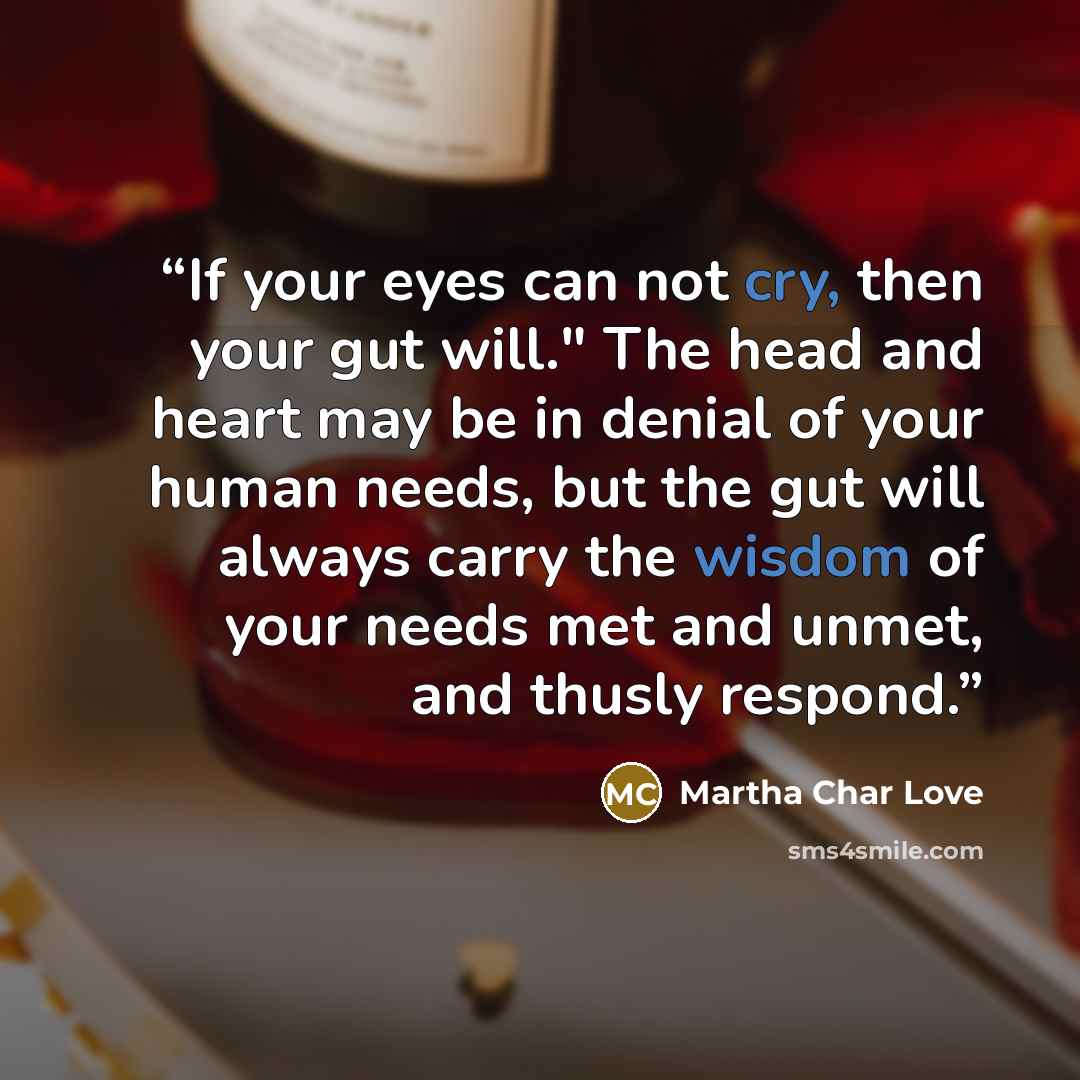 “If your eyes can not cry, then your gut will." The head and heart may be in denial of your human needs, but the gut will always carry the wisdom of your needs met and unmet, and thusly respond.” quote by Martha Char Love