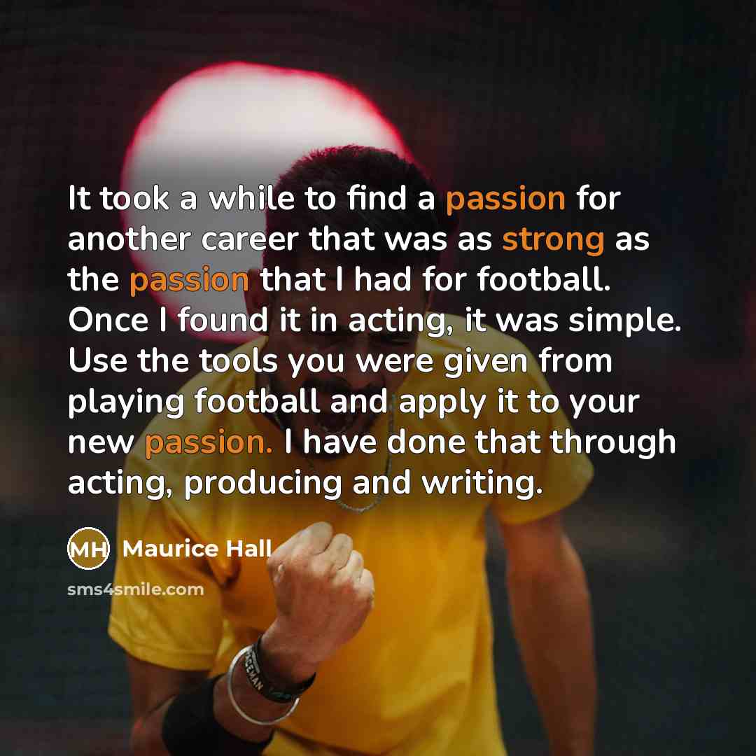 “It took a while to find a passion for another career that was as strong as the passion that I had for football. Once I found it in acting, it was simple. Use the tools you were given from playing football and apply it to your new passion. I have done that through acting, producing and writing.” quote by Maurice Hall