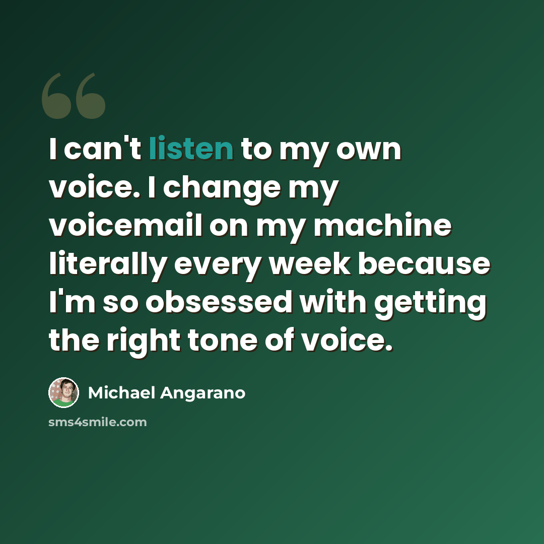 “I can't listen to my own voice. I change my voicemail on my machine literally every week because I'm so obsessed with getting the right tone of voice.” quote by Michael Angarano