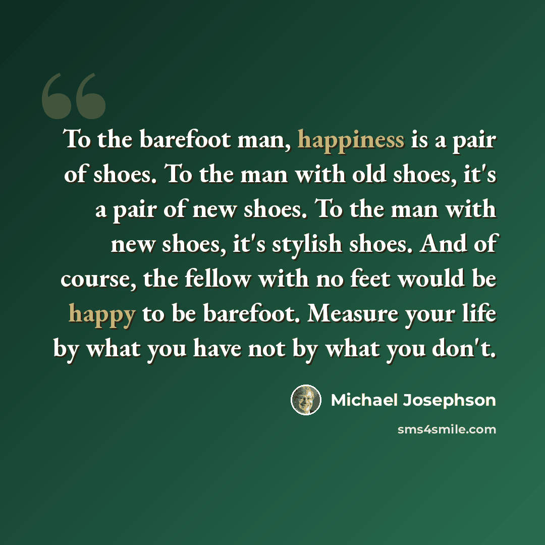“To the barefoot man, happiness is a pair of shoes. To the man with old shoes, it's a pair of new shoes. To the man with new shoes, it's stylish shoes. And of course, the fellow with no feet would be happy to be barefoot. Measure your life by what you have not by what you don't.” quote by Michael Josephson