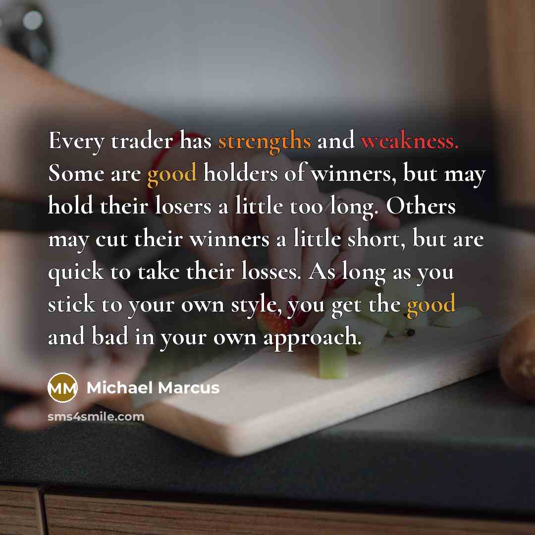 “Every trader has strengths and weakness. Some are good holders of winners, but may hold their losers a little too long. Others may cut their winners a little short, but are quick to take their losses. As long as you stick to your own style, you get the good and bad in your own approach.” quote by Michael Marcus
