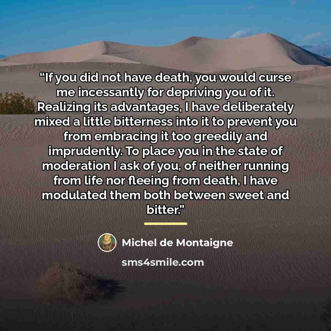 “If you did not have death, you would curse me incessantly for depriving you of it. Realizing its advantages, I have deliberately mixed a little bitterness into it to prevent you from embracing it too greedily and imprudently. To place you in the state of moderation I ask of you, of neither running…” quote by Michel de Montaigne