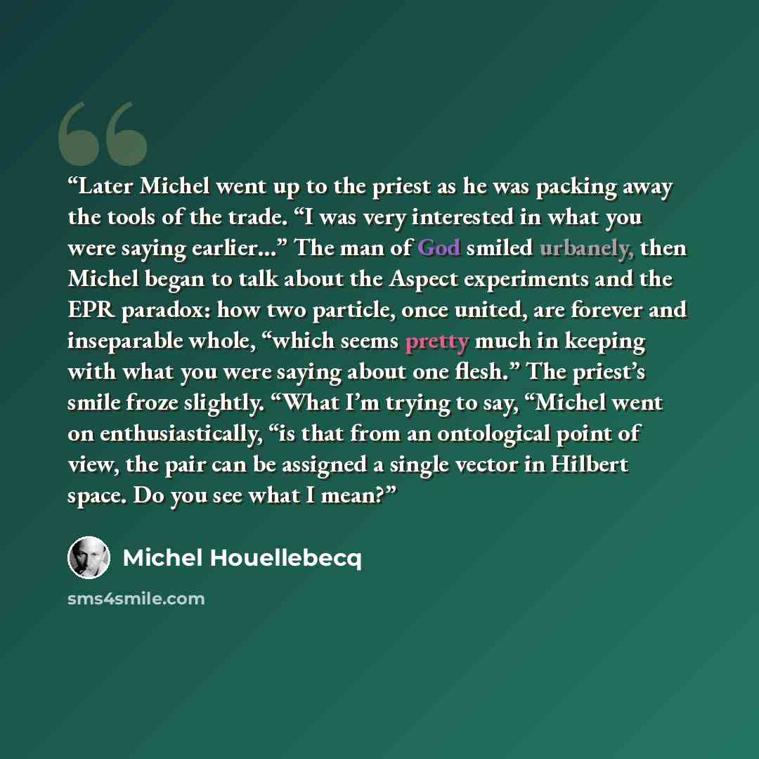 “Later Michel went up to the priest as he was packing away the tools of the trade. “I was very interested in what you were saying earlier…” The man of God smiled urbanely, then Michel began to talk about the Aspect experiments and the EPR paradox: how two particle, once united, are forever and…” quote by Michel Houellebecq