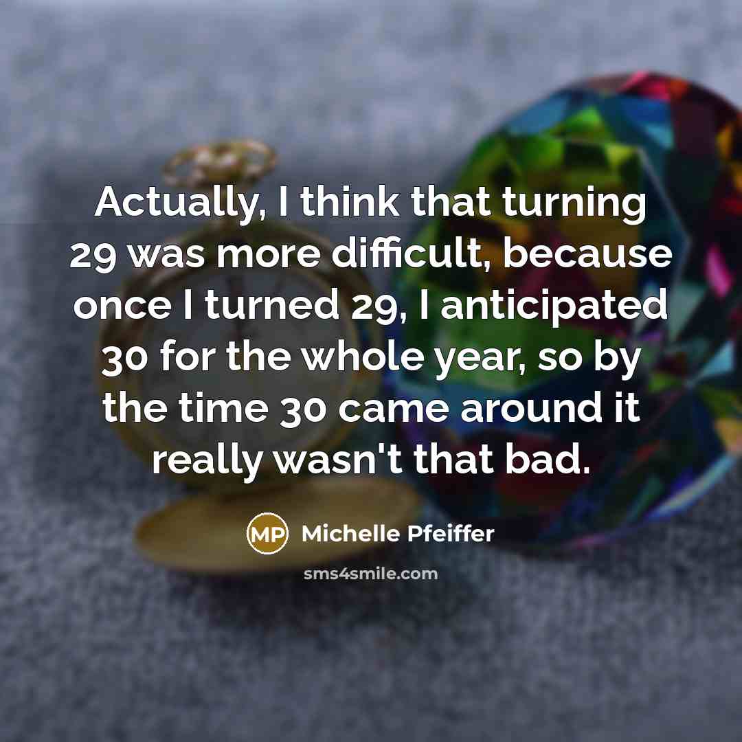 “Actually, I think that turning 29 was more difficult, because once I turned 29, I anticipated 30 for the whole year, so by the time 30 came around it really wasn't that bad.” quote by Michelle Pfeiffer