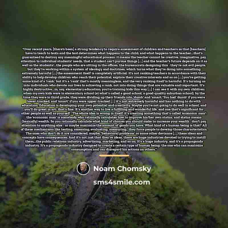“Over recent years, [there's been] a strong tendency to require assessment of children and teachers so that [teachers] have to teach to tests and the test determines what happens to the child, and what happens to the teacher...that's guaranteed to destroy any meaningful educational process: it…” quote by Noam Chomsky