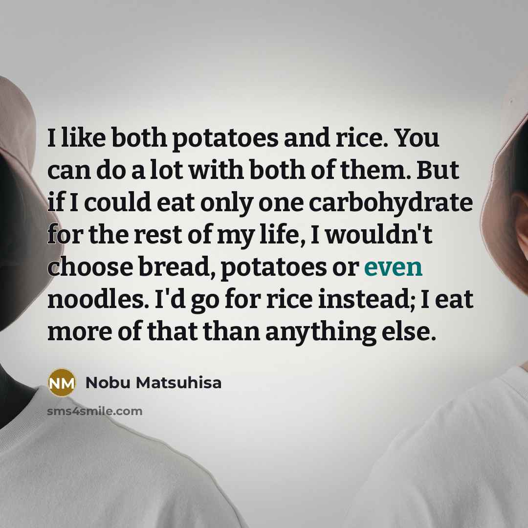 “I like both potatoes and rice. You can do a lot with both of them. But if I could eat only one carbohydrate for the rest of my life, I wouldn't choose bread, potatoes or even noodles. I'd go for rice instead; I eat more of that than anything else.” quote by Nobu Matsuhisa