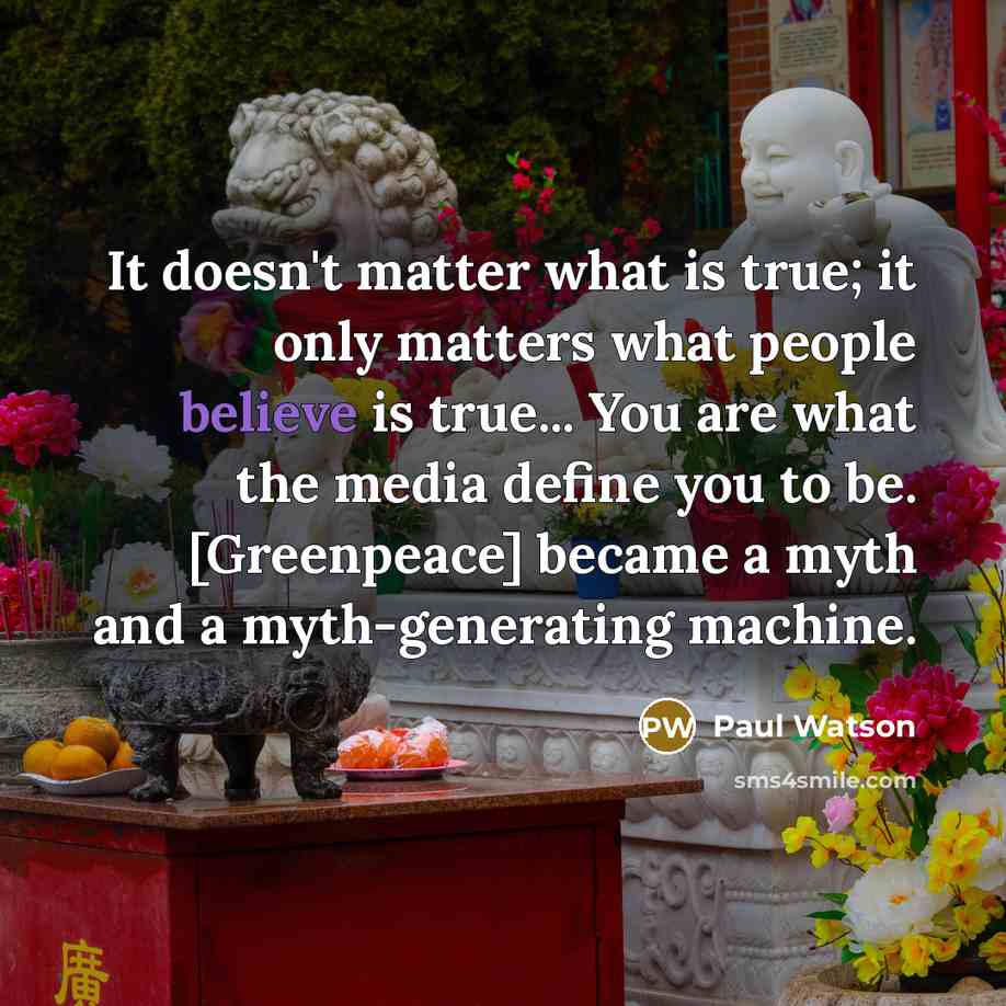“It doesn't matter what is true; it only matters what people believe is true... You are what the media define you to be. [Greenpeace] became a myth and a myth-generating machine.” quote by Paul Watson