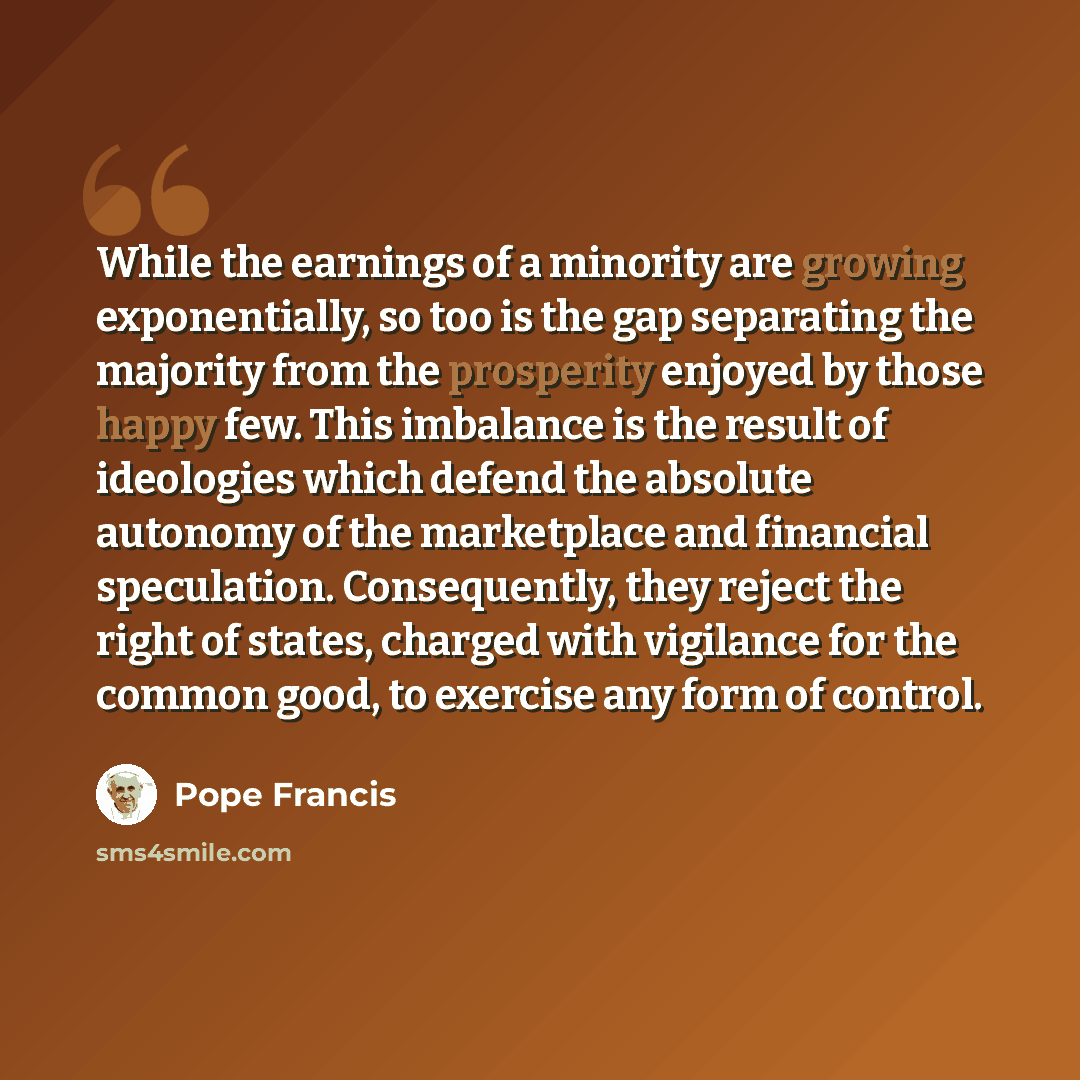 “While the earnings of a minority are growing exponentially, so too is the gap separating the majority from the prosperity enjoyed by those happy few. This imbalance is the result of ideologies which defend the absolute autonomy of the marketplace and financial speculation. Consequently, they…” quote by Pope Francis