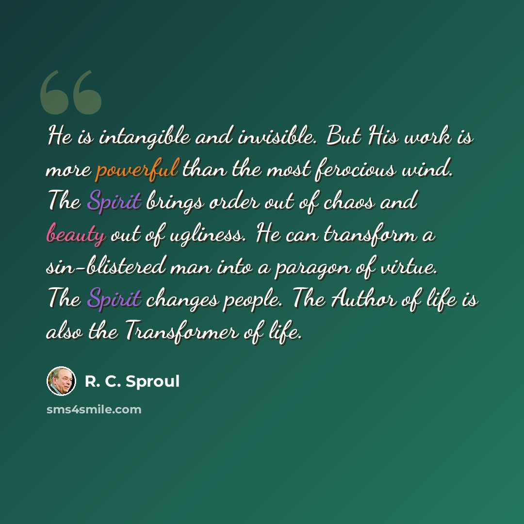 “He is intangible and invisible. But His work is more powerful than the most ferocious wind. The Spirit brings order out of chaos and beauty out of ugliness. He can transform a sin-blistered man into a paragon of virtue. The Spirit changes people. The Author of life is also the Transformer of life.” quote by R. C. Sproul