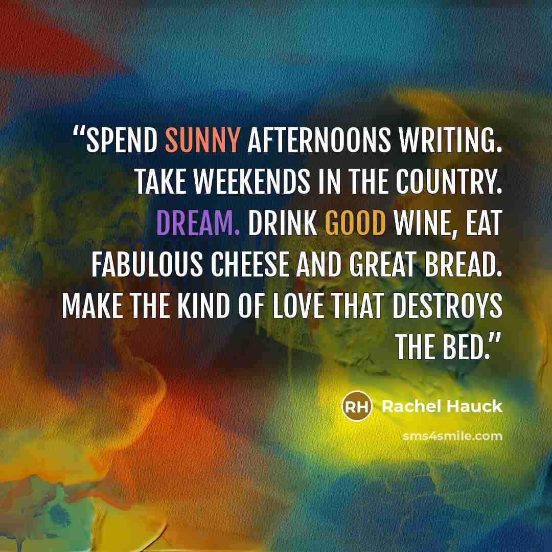 “Spend sunny afternoons writing. Take weekends in the country. Dream. Drink good wine, eat fabulous cheese and great bread. Make the kind of love that destroys the bed.” quote by Rachel Hauck