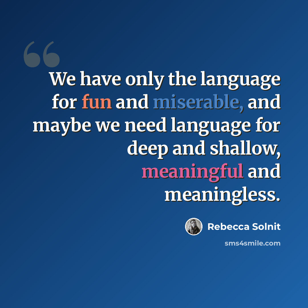 “We have only the language for fun and miserable, and maybe we need language for deep and shallow, meaningful and meaningless.” quote by Rebecca Solnit