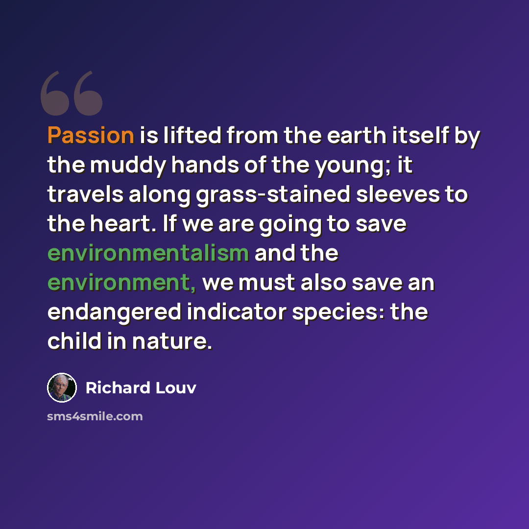 “Passion is lifted from the earth itself by the muddy hands of the young; it travels along grass-stained sleeves to the heart. If we are going to save environmentalism and the environment, we must also save an endangered indicator species: the child in nature.” quote by Richard Louv