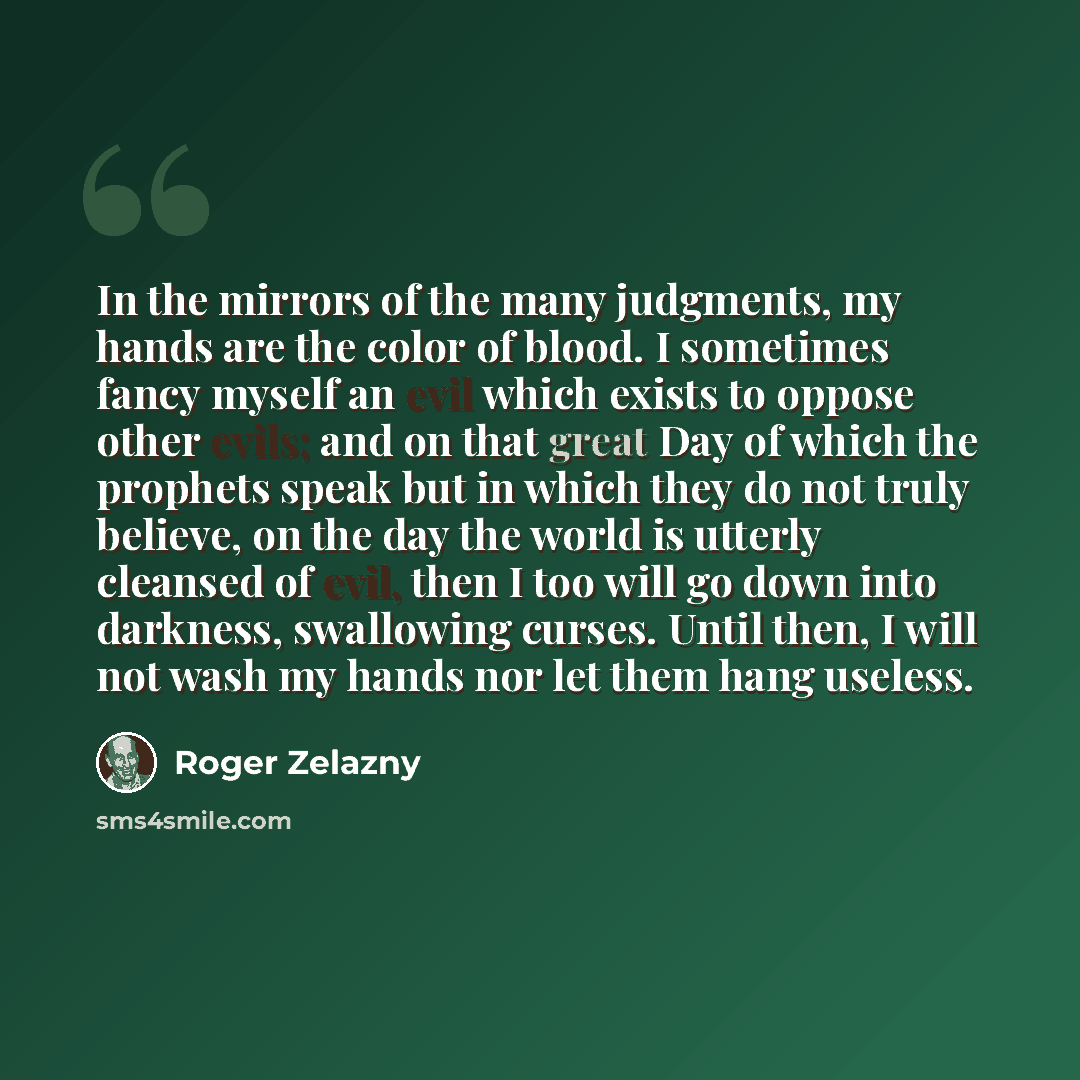 “In the mirrors of the many judgments, my hands are the color of blood. I sometimes fancy myself an evil which exists to oppose other evils; and on that great Day of which the prophets speak but in which they do not truly believe, on the day the world is utterly cleansed of evil, then I too will go…” quote by Roger Zelazny