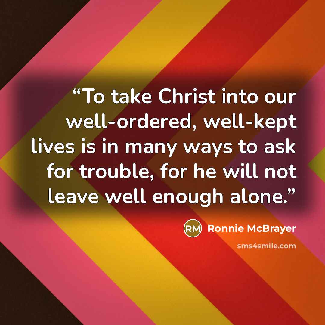 “To take Christ into our well-ordered, well-kept lives is in many ways to ask for trouble, for he will not leave well enough alone.” quote by Ronnie McBrayer