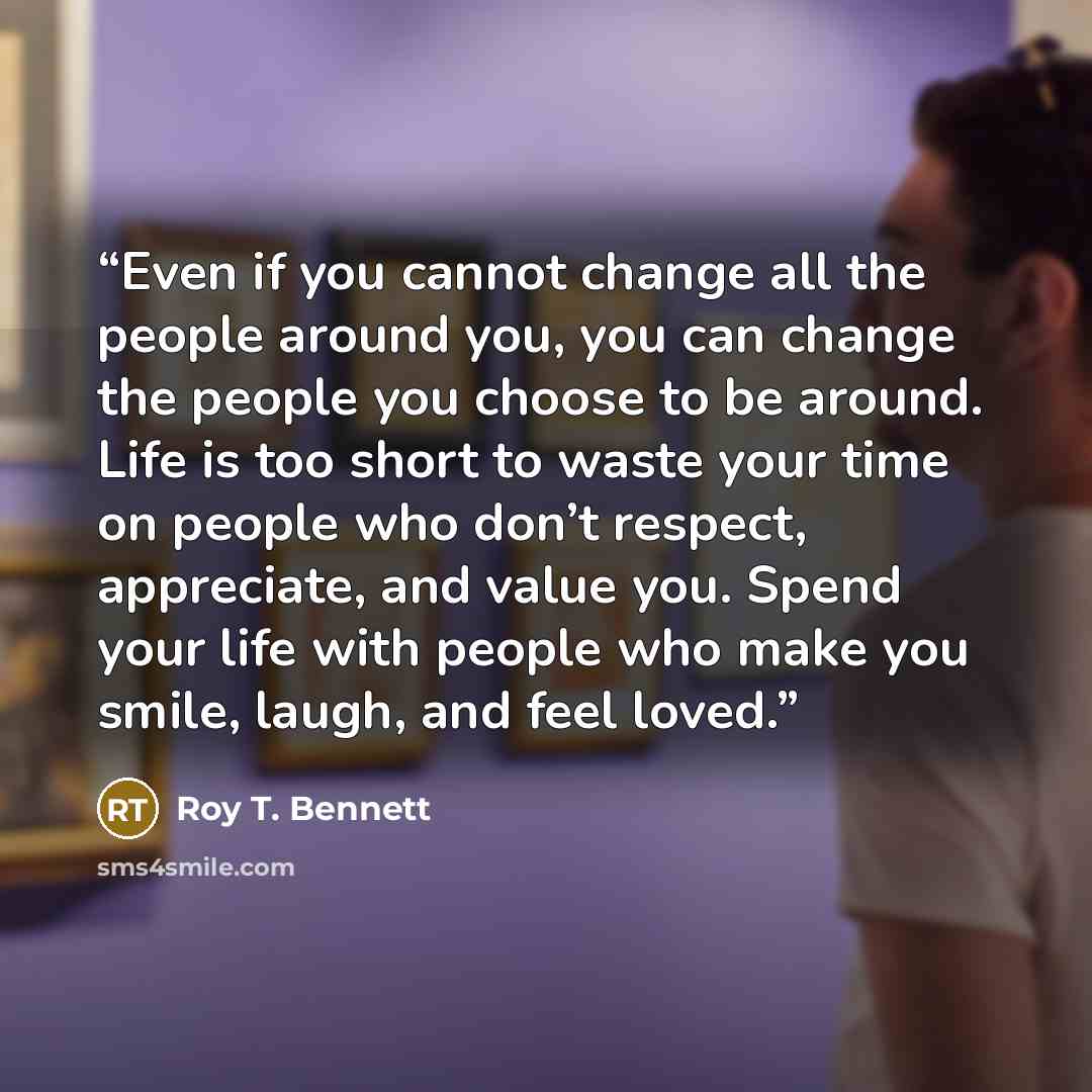 “Even if you cannot change all the people around you, you can change the people you choose to be around. Life is too short to waste your time on people who don’t respect, appreciate, and value you. Spend your life with people who make you smile, laugh, and feel loved.” quote by Roy T. Bennett