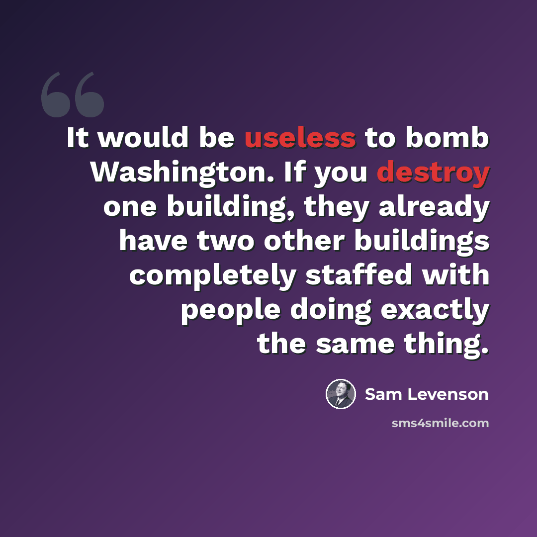 “It would be useless to bomb Washington. If you destroy one building, they already have two other buildings completely staffed with people doing exactly the same thing.” quote by Sam Levenson