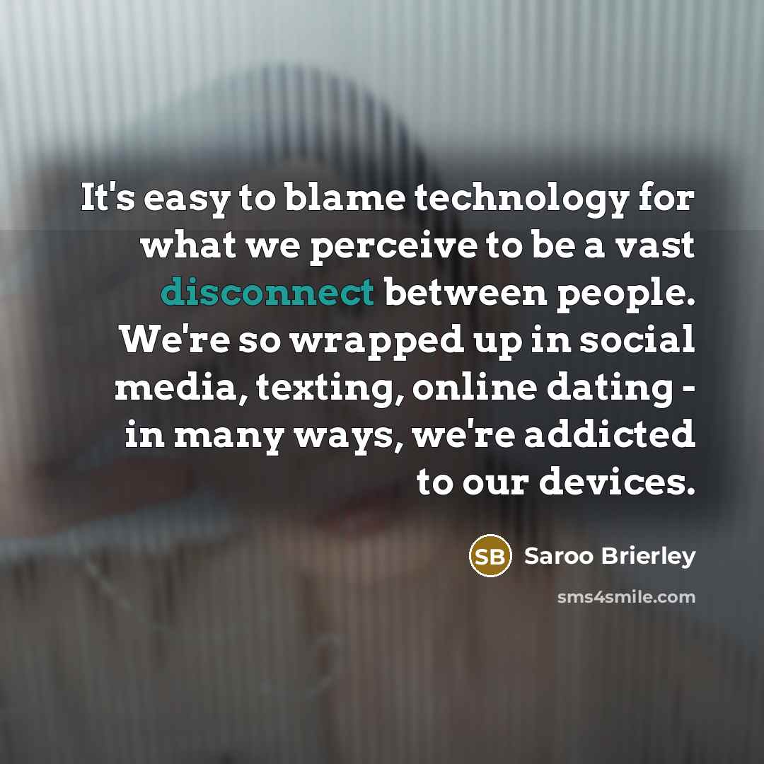 “It's easy to blame technology for what we perceive to be a vast disconnect between people. We're so wrapped up in social media, texting, online dating - in many ways, we're addicted to our devices.” quote by Saroo Brierley