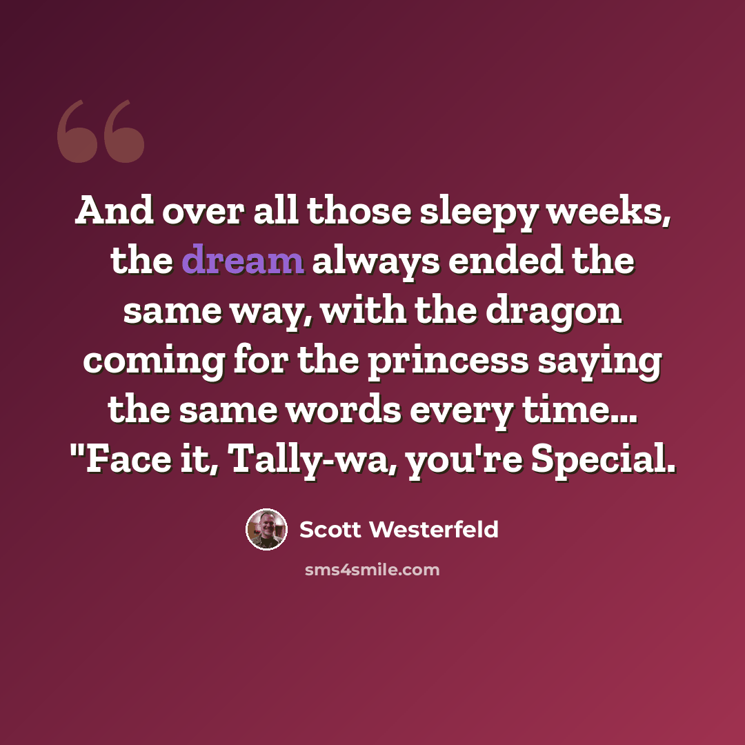 “And over all those sleepy weeks, the dream always ended the same way, with the dragon coming for the princess saying the same words every time… "Face it, Tally-wa, you're Special.” quote by Scott Westerfeld