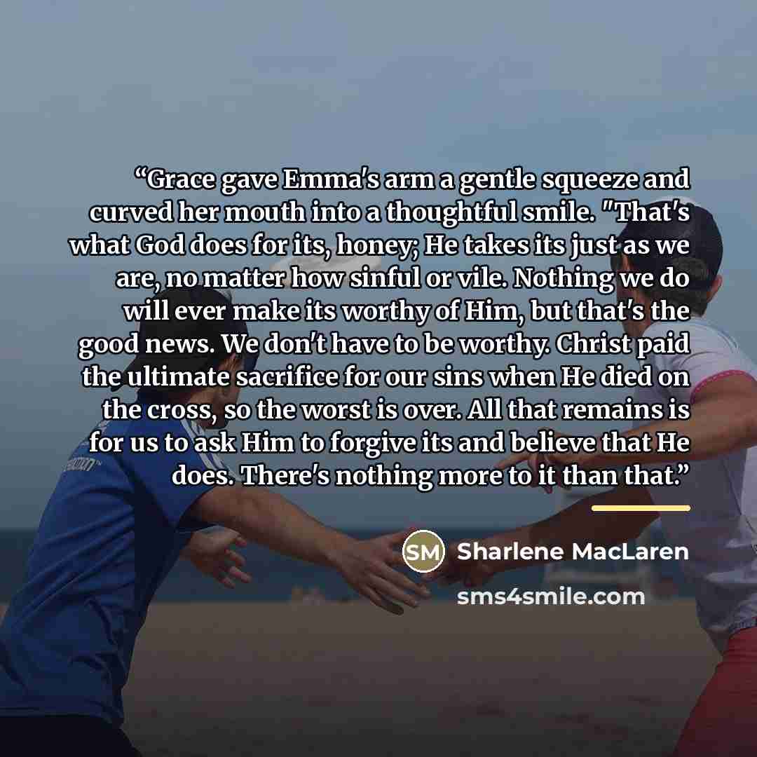 “Grace gave Emma's arm a gentle squeeze and curved her mouth into a thoughtful smile. "That's what God does for its, honey; He takes its just as we are, no matter how sinful or vile. Nothing we do will ever make its worthy of Him, but that's the good news. We don't have to be worthy. Christ paid…” quote by Sharlene MacLaren