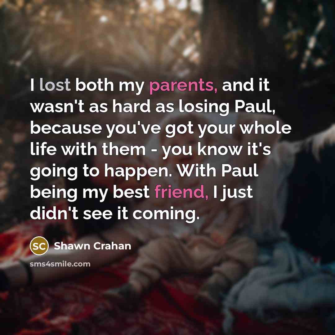 “I lost both my parents, and it wasn't as hard as losing Paul, because you've got your whole life with them - you know it's going to happen. With Paul being my best friend, I just didn't see it coming.” quote by Shawn Crahan