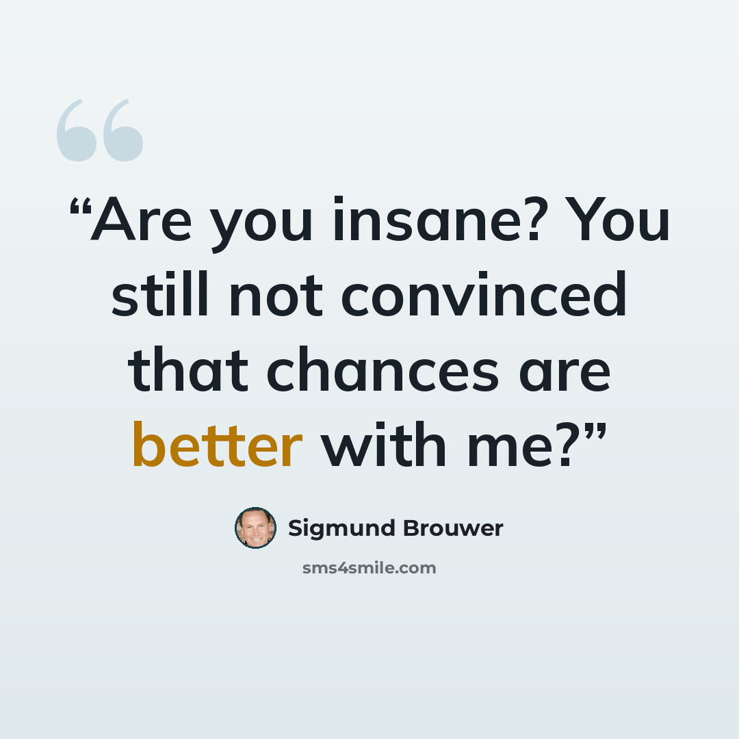 “Are you insane? You still not convinced that chances are better with me?” quote by Sigmund Brouwer