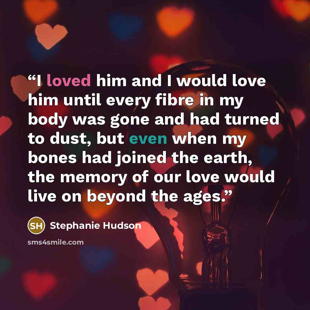 “I loved him and I would love him until every fibre in my body was gone and had turned to dust, but even when my bones had joined the earth, the memory of our love would live on beyond the ages.” quote by Stephanie Hudson
