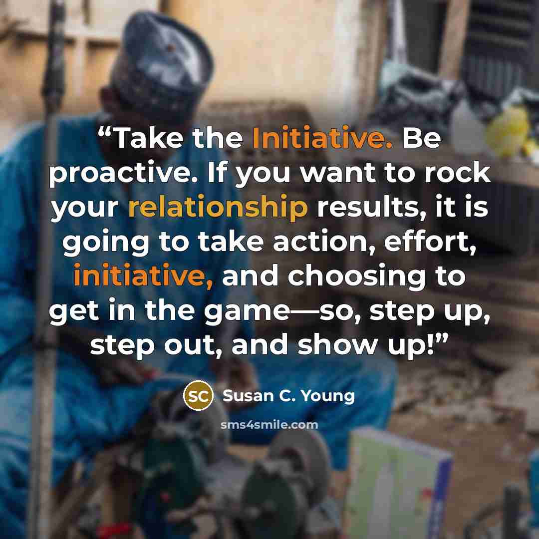 “Take the Initiative. Be proactive. If you want to rock your relationship results, it is going to take action, effort, initiative, and choosing to get in the game—so, step up, step out, and show up!” quote by Susan C. Young