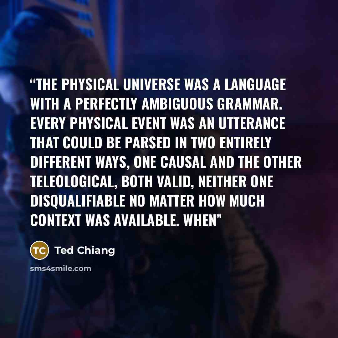 “The physical universe was a language with a perfectly ambiguous grammar. Every physical event was an utterance that could be parsed in two entirely different ways, one causal and the other teleological, both valid, neither one disqualifiable no matter how much context was available. When” quote by Ted Chiang