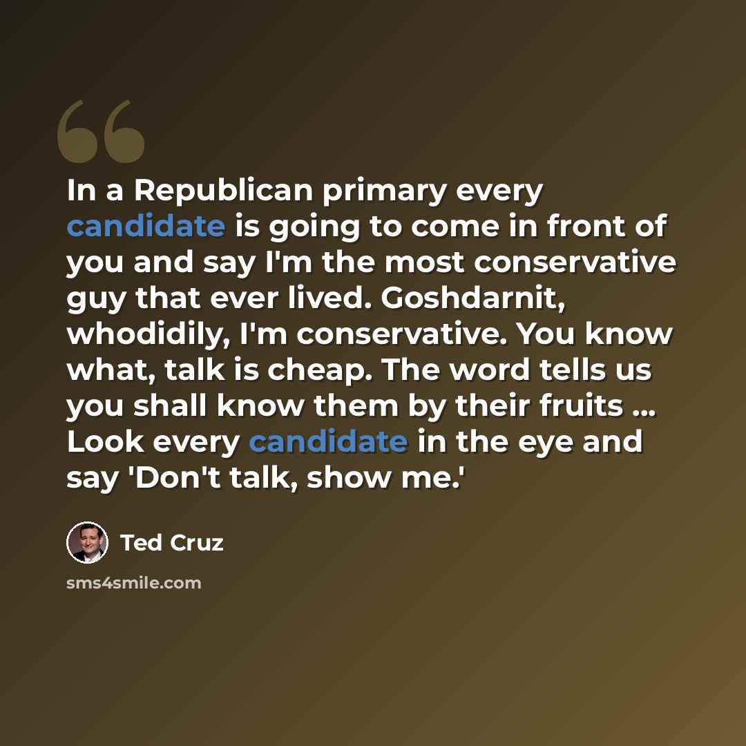 “In a Republican primary every candidate is going to come in front of you and say I'm the most conservative guy that ever lived. Goshdarnit, whodidily, I'm conservative. You know what, talk is cheap. The word tells us you shall know them by their fruits ... Look every candidate in the eye and say…” quote by Ted Cruz