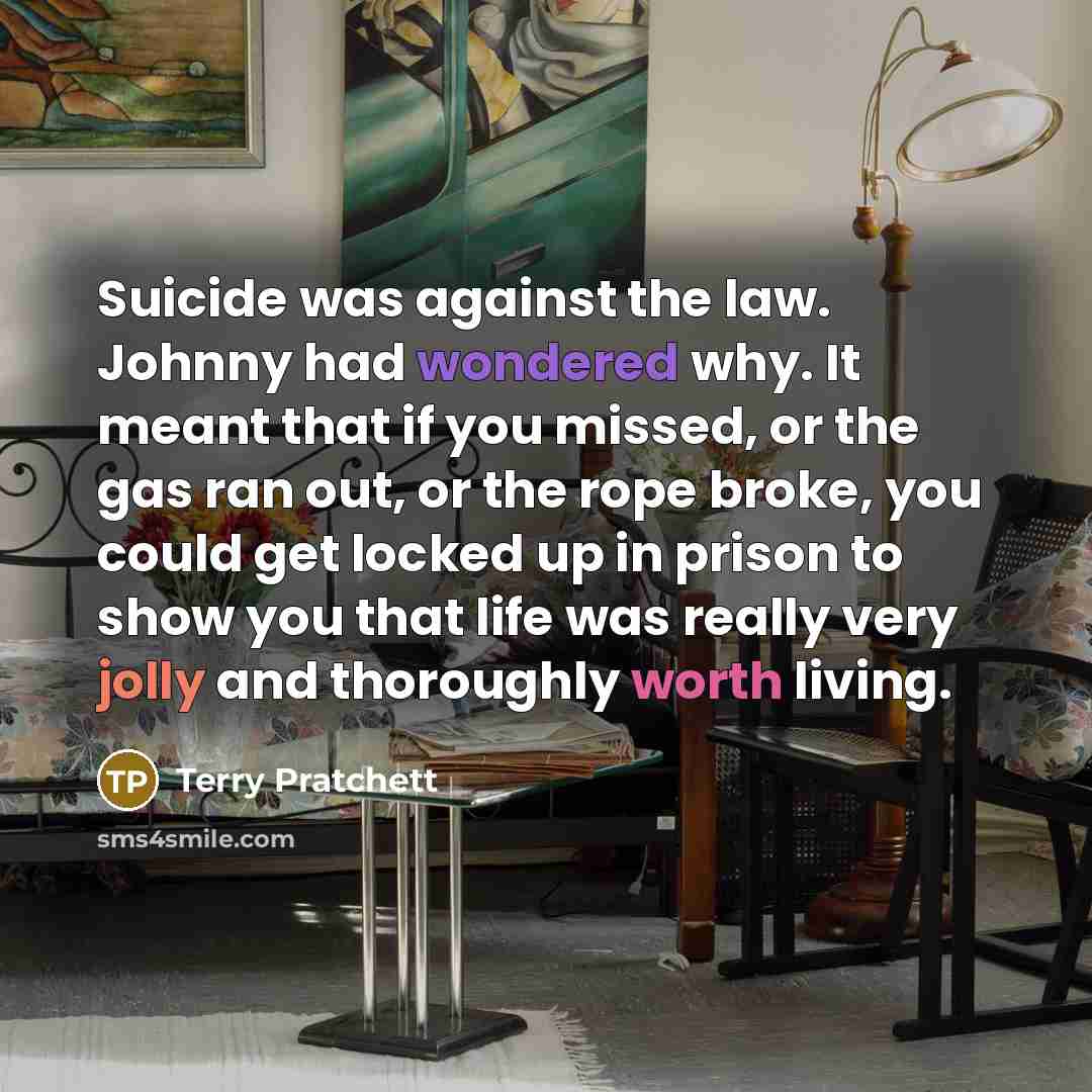 “Suicide was against the law. Johnny had wondered why. It meant that if you missed, or the gas ran out, or the rope broke, you could get locked up in prison to show you that life was really very jolly and thoroughly worth living.” quote by Terry Pratchett