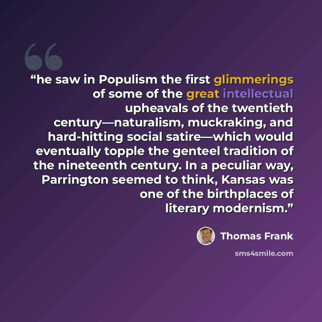 “he saw in Populism the first glimmerings of some of the great intellectual upheavals of the twentieth century—naturalism, muckraking, and hard-hitting social satire—which would eventually topple the genteel tradition of the nineteenth century. In a peculiar way, Parrington seemed to think, Kansas…” quote by Thomas Frank