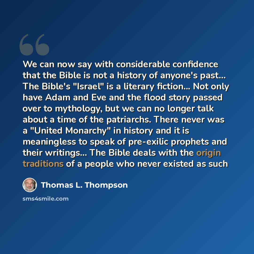 “We can now say with considerable confidence that the Bible is not a history of anyone's past… The Bible's "Israel" is a literary fiction... Not only have Adam and Eve and the flood story passed over to mythology, but we can no longer talk about a time of the patriarchs. There never was a "United…” quote by Thomas L. Thompson
