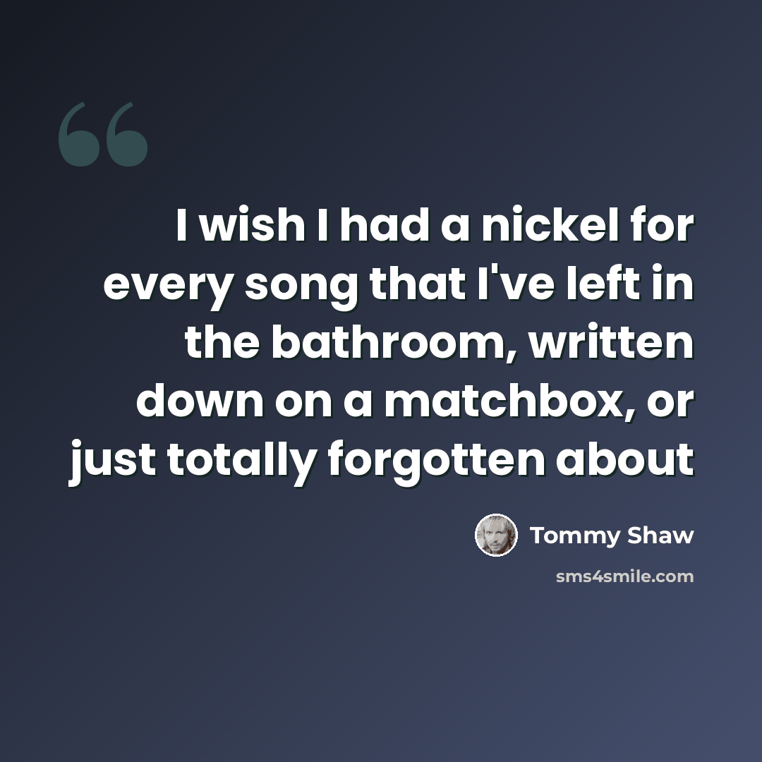 “I wish I had a nickel for every song that I've left in the bathroom, written down on a matchbox, or just totally forgotten about” quote by Tommy Shaw