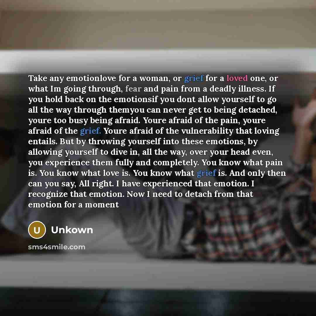 “Take any emotionlove for a woman, or grief for a loved one, or what Im going through, fear and pain from a deadly illness. If you hold back on the emotionsif you dont allow yourself to go all the way through themyou can never get to being detached, youre too busy being afraid. Youre afraid of the…” quote by Unkown