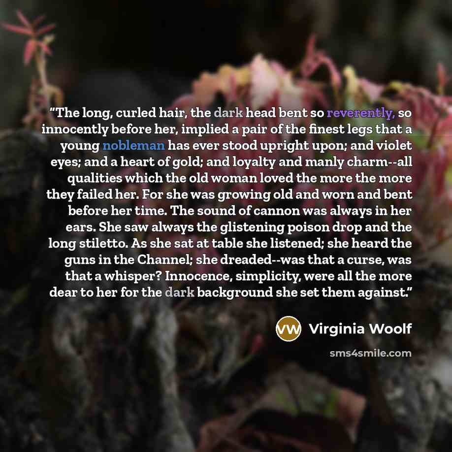 “The long, curled hair, the dark head bent so reverently, so innocently before her, implied a pair of the finest legs that a young nobleman has ever stood upright upon; and violet eyes; and a heart of gold; and loyalty and manly charm--all qualities which the old woman loved the more the more they…” quote by Virginia Woolf