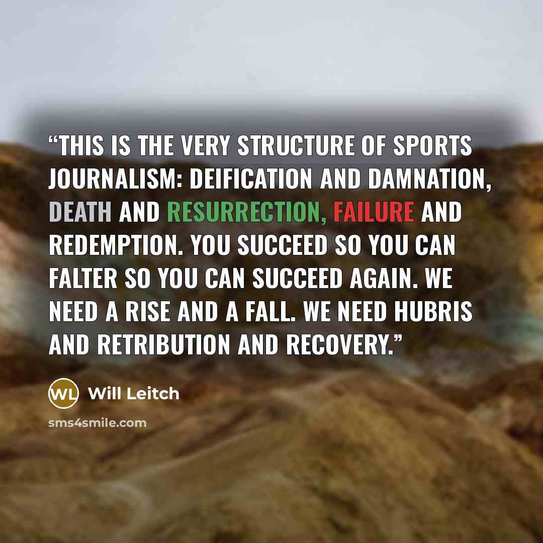 “This is the very structure of sports journalism: deification and damnation, death and resurrection, failure and redemption. You succeed so you can falter so you can succeed again. We need a rise and a fall. We need hubris and retribution and recovery.” quote by Will Leitch
