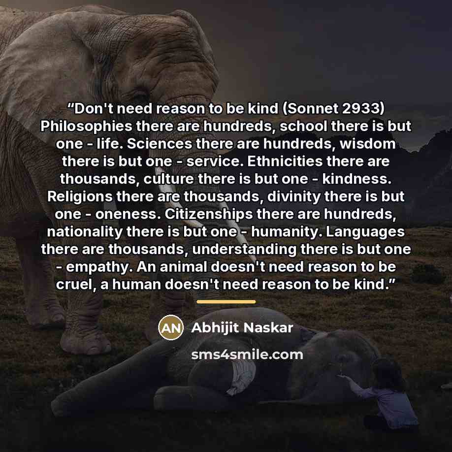 “Don't need reason to be kind (Sonnet 2933) Philosophies there are hundreds, school there is but one - life. Sciences there are hundreds, wisdom there is but one - service. Ethnicities there are thousands, culture there is but one - kindness. Religions there are thousands, divinity there is but one…” quote by Abhijit Naskar