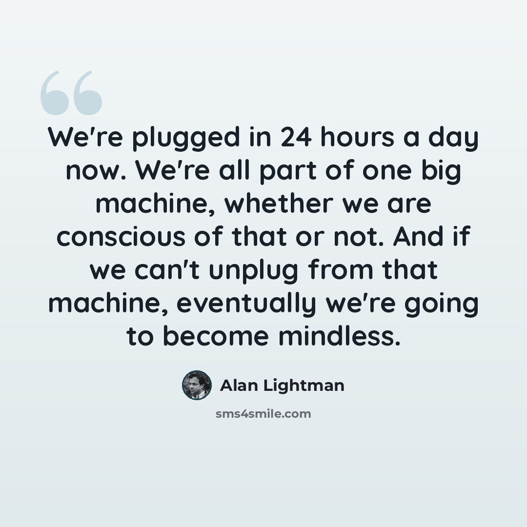“We're plugged in 24 hours a day now. We're all part of one big machine, whether we are conscious of that or not. And if we can't unplug from that machine, eventually we're going to become mindless.” quote by Alan Lightman